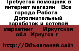 Требуется помощник в интернет-магазин - Все города Работа » Дополнительный заработок и сетевой маркетинг   . Иркутская обл.,Иркутск г.